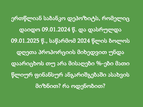 ერთწლიან საბანკო დეპოზიტს, რომელიც დაიდო 09.01.2024 წ. და დასრულდა 09.01.2025 წ., საწარმომ 2024 წლის ბოლოს დღეთა პროპორციის მიხედვით უნდა დაარიცხოს თუ არა მისაღები %-ები მათი წლიურ ფინანსურ ანგარიშგებაში ასახვის მიზნით? რა ოდენობით?