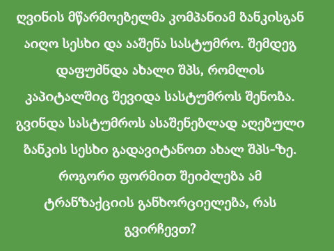 ღვინის მწარმოებელმა კომპანიამ ბანკისგან აიღო სესხი და ააშენა სასტუმრო. შემდეგ დაფუძნდა ახალი შპს, რომლის კაპიტალშიც შევიდა სასტუმროს შენობა. გვინდა სასტუმროს ასაშენებლად აღებული ბანკის სესხი გადავიტანოთ ახალ შპს-ზე. როგორი ფორმით შეიძლება ამ ტრანზაქციის განხორციელება, რას გვირჩევთ?