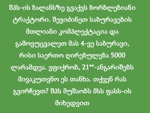 შპს-ის ბალანსზე გვაქვს ბორბლებიანი ტრაქტორი. შევიძინეთ საბურავების მთლიანი კომპლექტაცია და გამოვუცვალეთ მას 4-ვე საბურავი, რისი საერთო ღირებულება 5000 ლარამდეა. ვფიქრობ, 21**-ანგარიშებს მივაკუთვნო ეს თანხა. თქვენ რას გვირჩევთ? შპს მუშაობს მსს ფასს-ის მიხედვით
