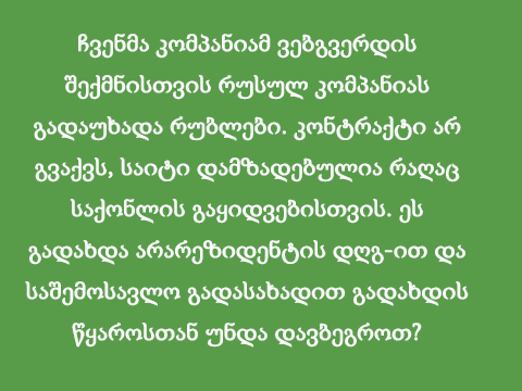 ჩვენმა კომპანიამ ვებგვერდის შექმნისთვის რუსულ კომპანიას გადაუხადა რუბლები. კონტრაქტი არ გვაქვს, საიტი დამზადებულია რაღაც საქონლის გაყიდვებისთვის.ეს გადახდა არარეზიდენტის დღგ-ით და საშემოსავლო გადასახადით გადახდის წყაროსთან უნდა დავბეგროთ?